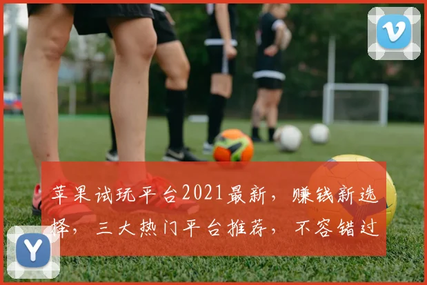 苹果试玩平台2021最新，赚钱新选择，三大热门平台推荐，不容错过