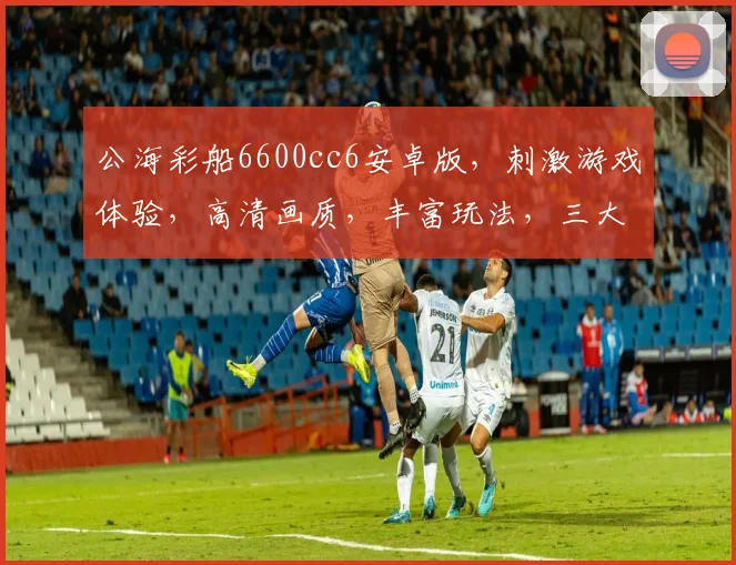公海彩船6600cc6安卓版，刺激游戏体验，高清画质，丰富玩法，三大亮点，畅玩无忧，一触即达