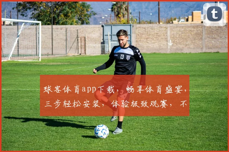 球客体育app下载，畅享体育盛宴，三步轻松安装，体验极致观赛，不容错过