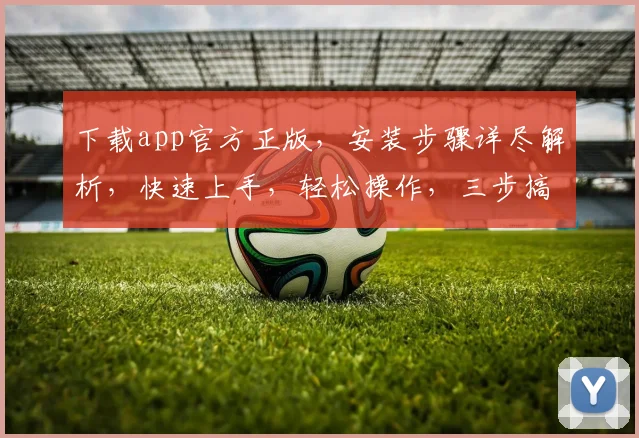 下载app官方正版，安装步骤详尽解析，快速上手，轻松操作，三步搞定，不容错过