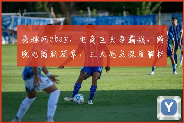 易趣网ebay，电商巨头争霸战，跨境电商新篇章，三大亮点深度解析，不容错过