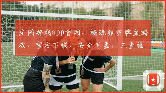 庄闲游戏app官网，畅玩经典牌桌游戏，官方下载，安全可靠，三重福利等你来