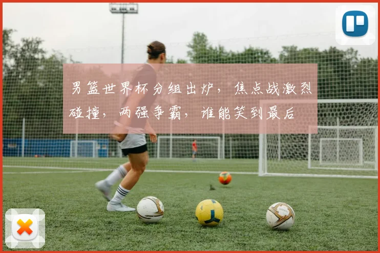 男篮世界杯分组出炉，焦点战激烈碰撞，两强争霸，谁能笑到最后