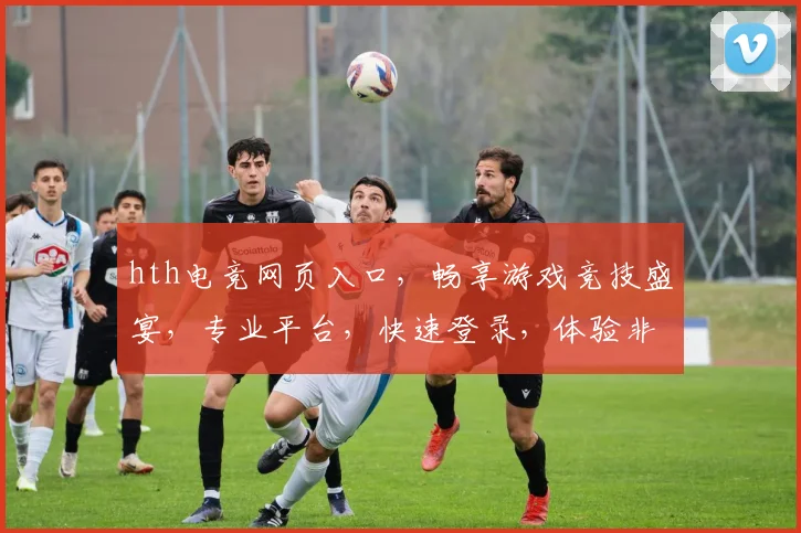 hth电竞网页入口，畅享游戏竞技盛宴，专业平台，快速登录，体验非凡